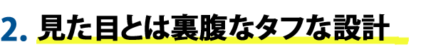 2.見た目とは裏腹なタフな設計